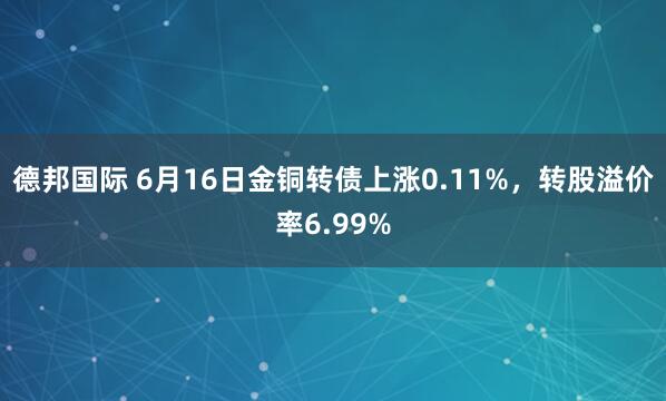 德邦国际 6月16日金铜转债上涨0.11%，转股溢价率6.99%