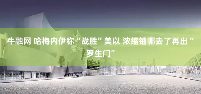 牛融网 哈梅内伊称“战胜”美以 浓缩铀哪去了再出“罗生门”