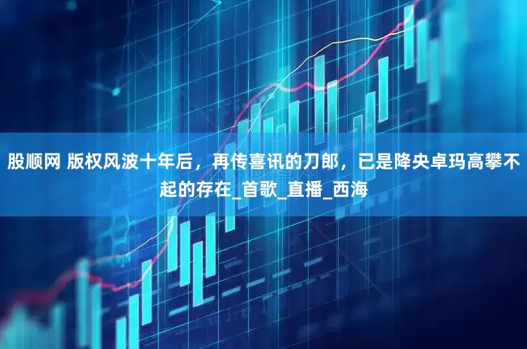 股顺网 版权风波十年后，再传喜讯的刀郎，已是降央卓玛高攀不起的存在_首歌_直播_西海