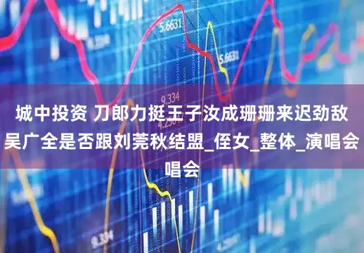 城中投资 刀郎力挺王子汝成珊珊来迟劲敌吴广全是否跟刘莞秋结盟_侄女_整体_演唱会