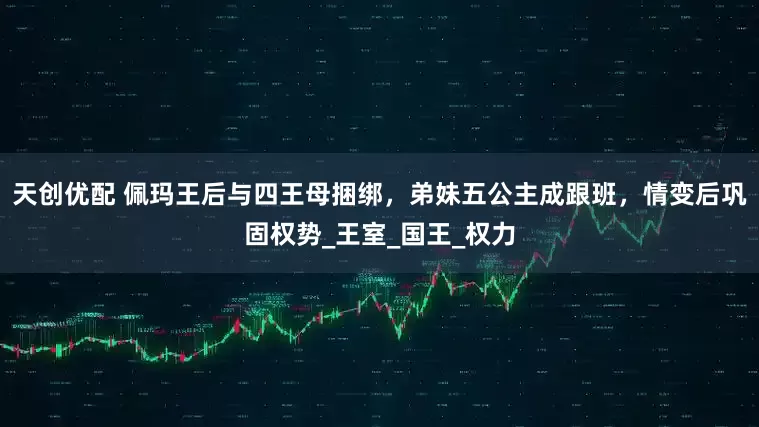 天创优配 佩玛王后与四王母捆绑，弟妹五公主成跟班，情变后巩固权势_王室_国王_权力