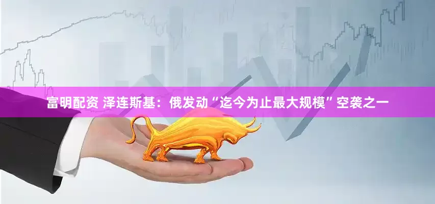富明配资 泽连斯基：俄发动“迄今为止最大规模”空袭之一