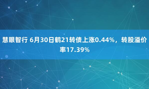 慧眼智行 6月30日鹤21转债上涨0.44%，转股溢价率17.39%