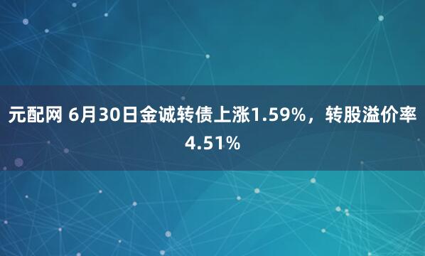 元配网 6月30日金诚转债上涨1.59%，转股溢价率4.51%