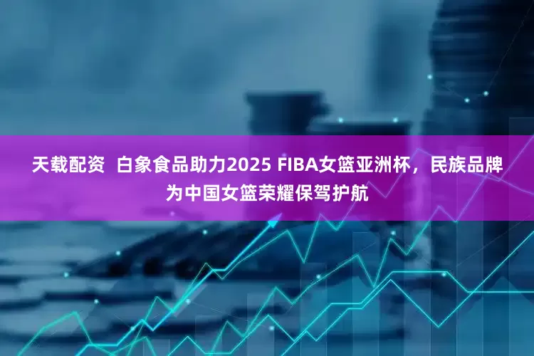 天载配资  白象食品助力2025 FIBA女篮亚洲杯，民族品牌为中国女篮荣耀保驾护航