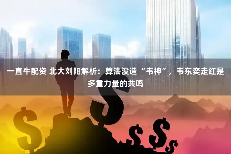 一直牛配资 北大刘阳解析：算法没造 “韦神”，韦东奕走红是多重力量的共鸣