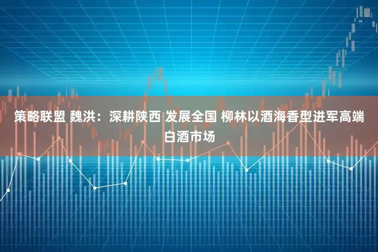 策略联盟 魏洪：深耕陕西 发展全国 柳林以酒海香型进军高端白酒市场