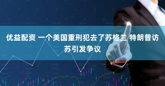 优益配资 一个美国重刑犯去了苏格兰 特朗普访苏引发争议