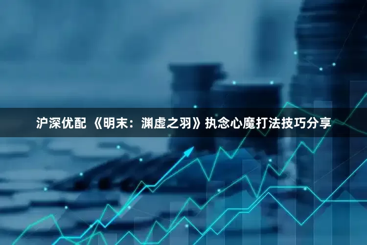 沪深优配 《明末：渊虚之羽》执念心魔打法技巧分享