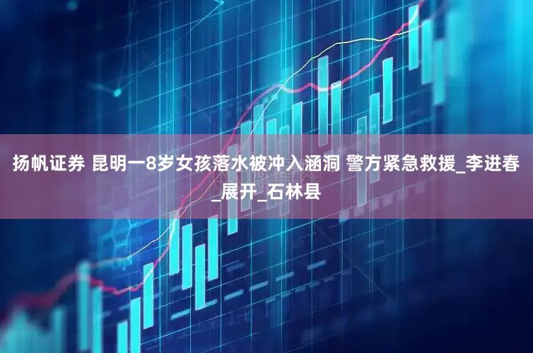 扬帆证券 昆明一8岁女孩落水被冲入涵洞 警方紧急救援_李进春_展开_石林县