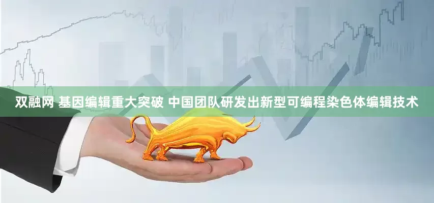 双融网 基因编辑重大突破 中国团队研发出新型可编程染色体编辑技术
