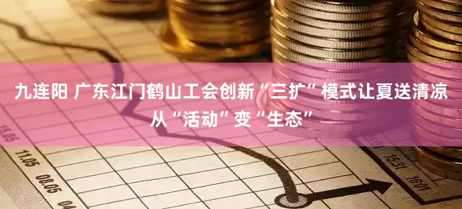 九连阳 广东江门鹤山工会创新“三扩”模式让夏送清凉从“活动”变“生态”