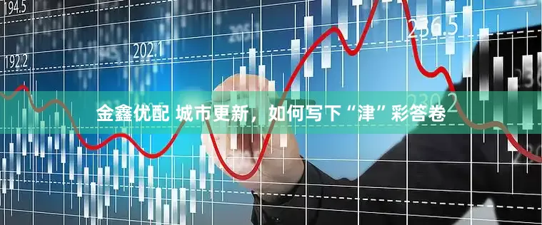 金鑫优配 城市更新，如何写下“津”彩答卷