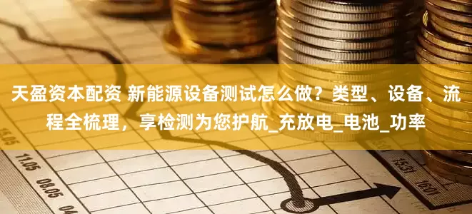 天盈资本配资 新能源设备测试怎么做？类型、设备、流程全梳理，享检测为您护航_充放电_电池_功率