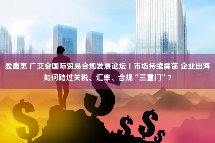 盈鑫惠 广交会国际贸易合规发展论坛丨市场持续震荡 企业出海如何踏过关税、汇率、合规“三重门”？