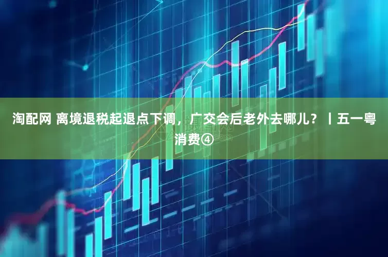 淘配网 离境退税起退点下调，广交会后老外去哪儿？丨五一粤消费④