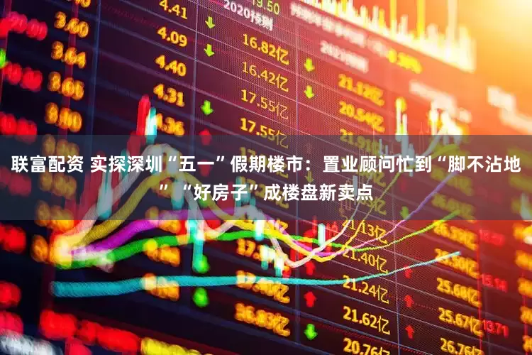 联富配资 实探深圳“五一”假期楼市：置业顾问忙到“脚不沾地” “好房子”成楼盘新卖点