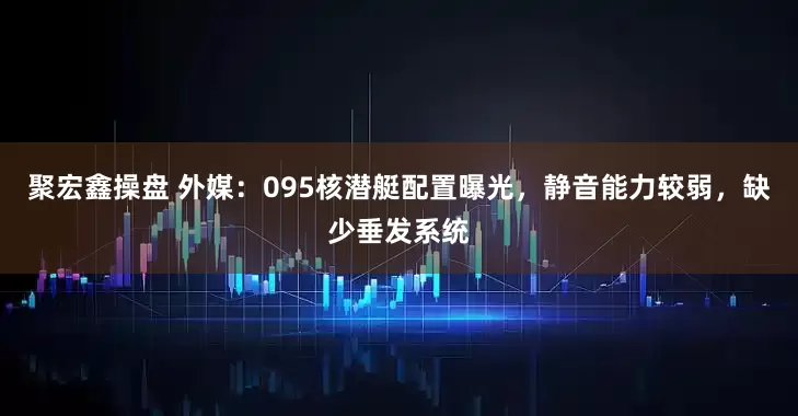 聚宏鑫操盘 外媒:095核潜艇配置曝光,静音能力较弱,缺少垂发系统